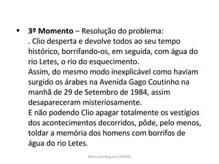 3º Momento  – Resolução do problema: . Clio desperta e devolve todos ao seu tempo histórico, borrifando-os, em seguida, com água do rio Letes, o rio do esquecimento. Assim, do mesmo modo inexplicável como haviam surgido os árabes na Avenida Gago Coutinho na manhã de 29 de Setembro de 1984, assim desapareceram misteriosamente.  E não podendo Clio apagar totalmente os vestígios dos acontecimentos decorridos, pôde, pelo menos, toldar a memória dos homens com borrifos de água do rio Letes. Maria José Nogueira 2008/09 