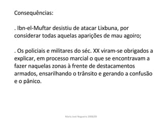 Consequências: . Ibn-el-Muftar desistiu de atacar Lixbuna, por considerar todas aquelas aparições de mau agoiro; . Os policiais e militares do séc. XX viram-se obrigados a explicar, em processo marcial o que se encontravam a fazer naquelas zonas à frente de destacamentos armados, ensarilhando o trânsito e gerando a confusão e o pânico. Maria José Nogueira 2008/09 