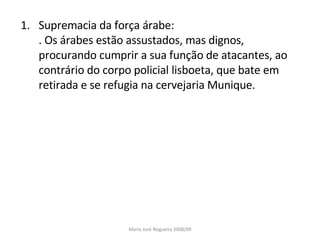 Supremacia da força árabe: . Os árabes estão assustados, mas dignos, procurando cumprir a sua função de atacantes, ao contrário do corpo policial lisboeta, que bate em retirada e se refugia na cervejaria Munique. Maria José Nogueira 2008/09 