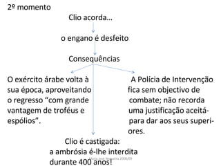2º momento Clio acorda… o engano é desfeito Consequências O exército árabe volta à  A Polícia de Intervenção sua época, aproveitando  fica sem objectivo de o regresso “com grande  combate; não recorda  vantagem de troféus e  uma justificação aceitá- espólios”.  para dar aos seus superi- ores. Clio é castigada: a ambrósia é-lhe interdita durante 400 anos! Maria José Nogueira 2008/09 
