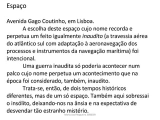 Espaço Avenida Gago Coutinho, em Lisboa. A escolha deste espaço cujo nome recorda e perpetua um feito igualmente  inaudito  (a travessia aérea do atlântico sul com adaptação à aeronavegação dos processos e instrumentos da navegação marítima) foi intencional. Uma guerra inaudita só poderia acontecer num palco cujo nome perpetua um acontecimento que na época foi considerado, também, inaudito. Trata-se, então, de dois tempos históricos diferentes, mas de um só espaço. Também aqui sobressai o insólito, deixando-nos na ânsia e na expectativa de desvendar tão estranho mistério.  Maria José Nogueira 2008/09 