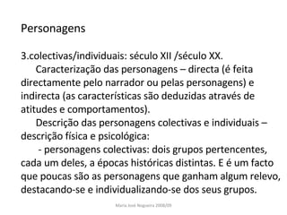 Personagens colectivas/individuais: século XII /século XX. Caracterização das personagens – directa (é feita directamente pelo narrador ou pelas personagens) e indirecta (as características são deduzidas através de atitudes e comportamentos). Descrição das personagens colectivas e individuais – descrição física e psicológica: - personagens colectivas: dois grupos pertencentes, cada um deles, a épocas históricas distintas. E é um facto que poucas são as personagens que ganham algum relevo, destacando-se e individualizando-se dos seus grupos. Maria José Nogueira 2008/09 