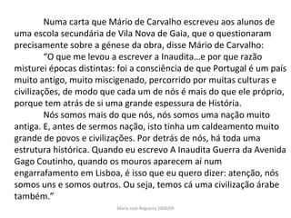 Numa carta que Mário de Carvalho escreveu aos alunos de uma escola secundária de Vila Nova de Gaia, que o questionaram precisamente sobre a génese da obra, disse Mário de Carvalho: “ O que me levou a escrever a Inaudita…e por que razão misturei épocas distintas: foi a consciência de que Portugal é um país muito antigo, muito miscigenado, percorrido por muitas culturas e civilizações, de modo que cada um de nós é mais do que ele próprio, porque tem atrás de si uma grande espessura de História. Nós somos mais do que nós, nós somos uma nação muito antiga. E, antes de sermos nação, isto tinha um caldeamento muito grande de povos e civilizações. Por detrás de nós, há toda uma estrutura histórica. Quando eu escrevo A Inaudita Guerra da Avenida Gago Coutinho, quando os mouros aparecem aí num engarrafamento em Lisboa, é isso que eu quero dizer: atenção, nós somos uns e somos outros. Ou seja, temos cá uma civilização árabe também.” Maria José Nogueira 2008/09 