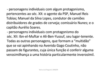 - personagens individuais com algum protagonismo, pertencentes ao séc. XX: o agente da PSP, Manuel Reis Tobias; Manuel da Silva Lopes, condutor de camiões distribuidores de grades de cerveja; comissário Nunes; e o capitão Aurélio Soares. - personagens individuais com protagonismo do  séc. XII: Ibn-el-Muftar e Ali-Ben-Yussuf, seu lugar-tenente. Todas as outras personagens, que formam a “multidão” que se vai apinhando na Avenida Gago Coutinho, não passam de figurantes, cuja única função é conferir alguma verosimilhança a uma história particularmente inverosímil.  Maria José Nogueira 2008/09 