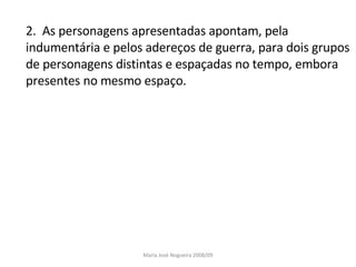 2.  As personagens apresentadas apontam, pela indumentária e pelos adereços de guerra, para dois grupos de personagens distintas e espaçadas no tempo, embora presentes no mesmo espaço. Maria José Nogueira 2008/09 