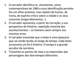 O narrador identifica-se, claramente, como contemporâneo de 1984 e essa identificação permite-lhe um olhar próximo, mas repleto de humor, de ironia, de espírito crítico sobre a cidade e os seus costumes (engarrafamentos…). O narrador apresenta, a partir da narração, a sua perspectiva de História: repetição cinzenta dos acontecimentos – os homens caem sempre nos mesmos erros. O narrador transmite que o texto é uma tapeçaria que vai sendo tecida ao longo do tempo. Cada texto acrescenta um fio à história. O tempo é o grande escultor da narrativa. Transmite os pontos de vista e as impressões das personagens dos dois tempos diferentes. Maria José Nogueira 2008/09 