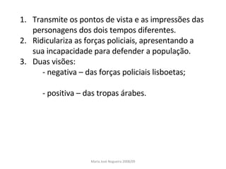 Transmite os pontos de vista e as impressões das personagens dos dois tempos diferentes. Ridiculariza as forças policiais, apresentando a sua incapacidade para defender a população. Duas visões: - negativa – das forças policiais lisboetas; - positiva – das tropas árabes. Maria José Nogueira 2008/09 
