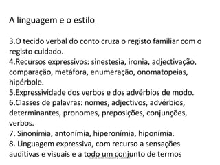 A linguagem e o estilo O tecido verbal do conto cruza o registo familiar com o registo cuidado. Recursos expressivos: sinestesia, ironia, adjectivação,  comparação, metáfora, enumeração, onomatopeias, hipérbole. Expressividade dos verbos e dos advérbios de modo. Classes de palavras: nomes, adjectivos, advérbios, determinantes, pronomes, preposições, conjunções, verbos. Sinonímia, antonímia, hiperonímia, hiponímia. Linguagem expressiva, com recurso a sensações auditivas e visuais e a todo um conjunto de termos  Maria José Nogueira 2008/09 