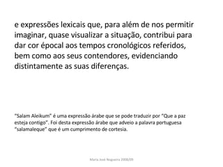 e expressões lexicais que, para além de nos permitir imaginar, quase visualizar a situação, contribui para dar cor épocal aos tempos cronológicos referidos, bem como aos seus contendores, evidenciando distintamente as suas diferenças. “ Salam Aleikum” é uma expressão árabe que se pode traduzir por “Que a paz esteja contigo”. Foi desta expressão árabe que adveio a palavra portuguesa “salamaleque” que é um cumprimento de cortesia.  Maria José Nogueira 2008/09 