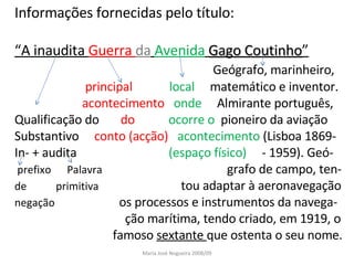 Informações fornecidas pelo título: “ A inaudita  Guerra  da   Avenida   Gago Coutinho ” Geógrafo, marinheiro,  principal  local  matemático e inventor. acontecimento  onde  Almirante português, Qualificação do  do  ocorre o  pioneiro da aviação Substantivo  conto (acção)  acontecimento  (Lisboa 1869- In- + audita  (espaço físico)  - 1959). Geó- prefixo  Palavra  grafo de campo, ten- de  primitiva  tou adaptar à aeronavegação negação   os processos e instrumentos da navega-  ção marítima, tendo criado, em 1919, o  famoso  sextante  que ostenta o seu nome. Maria José Nogueira 2008/09 