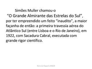 Simões Muller chamou-o “ O Grande Almirante das Estrelas do Sul” ,   por ter empreendido um feito “inaudito”, a maior façanha de então: a primeira travessia aérea do Atlântico Sul (entre Lisboa e o Rio de Janeiro), em 1922, com Sacadura Cabral, executada com grande rigor científico. Maria José Nogueira 2008/09 