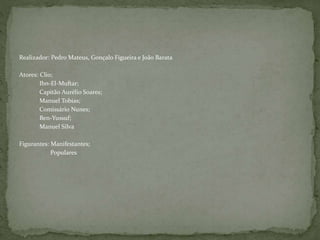 Realizador: Pedro Mateus, Gonçalo Figueira e João Barata
Atores: Clio;
Ibn-El-Muftar;
Capitão Aurélio Soares;
Manuel Tobias;
Comissário Nunes;
Ben-Yussuf;
Manuel Silva
Figurantes: Manifestantes;
Populares
 