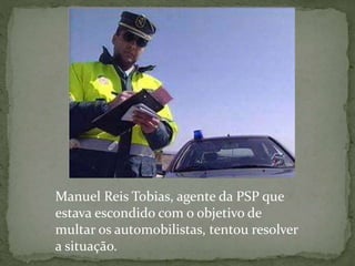 Manuel Reis Tobias, agente da PSP que
estava escondido com o objetivo de
multar os automobilistas, tentou resolver
a situação.
 