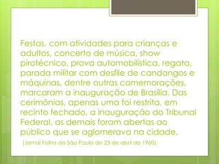 Festas, com atividades para crianças e 
adultos, concerto de música, show 
pirotécnico, prova automobilística, regata, 
parada militar com desfile de candangos e 
máquinas, dentre outras comemorações, 
marcaram a inauguração de Brasília. Das 
cerimônias, apenas uma foi restrita, em 
recinto fechado, a inauguração do Tribunal 
Federal, as demais foram abertas ao 
público que se aglomerava na cidade. 
(Jornal Folha de São Paulo de 23 de abril de 1960) 
 