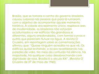 Brasília, que se tornara o centro do governo brasileiro, 
causou surpresa nas pessoas que para lá rumaram, 
com o objetivo de acompanhar aquele momento 
histórico. A cidade era realmente única, respirava ares 
de modernidade, os brasileiros não estavam 
acostumados a ver edifícios tão grandiosos e 
diferentes, alguns arredondados, com formas curvas e 
outros que pareciam flutuar na água. A revista O 
Cruzeiro, em reportagem sobre as comemorações 
afirmou que: “Quase ninguém acredita no que vê. Os 
edifícios quase levitando, o ocaso reverberando nas 
paredes de vidro. No meio da confusão há silêncio, há 
majestade, há qualquer coisa desabrochando com 
dignidade de rosa. Brasília é o século XXI”. (Revista O 
Cruzeiro de 07 de maio de 1960) 
 