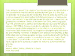 Duas relíquias foram “importadas” para a inauguração de Brasília: a 
cruz da primeira missa no Brasil, trazida de Portugal, e o sino que 
teria soado na execução de Tiradentes. Brasília, para Juscelino, era 
a síntese da política desenvolvimentista baseada em um plano de 
metas que deveria fazer o Brasil crescer 50 anos em 5. Médico e ex-governador 
de Minas Gerais, JK foi eleito em 1955 pela coligação 
PSD-PTB, em ambiente político conturbado pelo suicídio de Getúlio 
Vargas (1882-1954). No governo de JK, o Estado foi o instrumento 
coordenador do desenvolvimento, estimulando o empresariado 
nacional e utilizando capitais estrangeiros como principal alavanca 
de crescimento industrial. A despeito das crises que enfrentou e das 
distorções econômicas geradas por seu modelo desenvolvimentista, 
seu governo ainda mantém a aura de um tempo em que o Brasil 
“dava certo”: nos anos dourados de JK, embalados pela bossa 
nova, o país abria estradas, investia na indústria automobilística e 
crescia. 
5º Ano 
Alunas: Helen, Isabel, Mirella e Yasmim. 
Profª Marcela 
