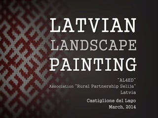 LATVIAN
LANDSCAPE
PAINTING
“AL4ED”
Association “Rural Partnership Selija”
Latvia
Castiglione del Lago
March, 2014
 