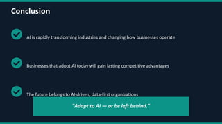 Conclusion
AI is rapidly transforming industries and changing how businesses operate
Businesses that adopt AI today will gain lasting competitive advantages
The future belongs to AI-driven, data-first organizations
"Adapt to AI — or be left behind."
 