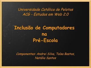 Universidade Católica de Pelotas ACG - Estudos em Web 2.0     Inclusão de Computadores  na  Pré-Escola          Componentes: Andrei Silva, Taísa Bastos, Natália Santos   