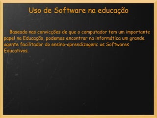 Uso de Software na educação      Baseado nas convicções de que o computador tem um importante papel na Educação, podemos encontrar na informática um grande agente facilitador do ensino-aprendizagem: os Softwares Educativos. 
