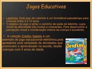 Jogos Educativos Labririnto :   Este jogo de Labirinto é um formidável passatempo para crianças entre 2 e 10 anos.  O objetivo do jogo é achar o caminho de saida do labirinto, cujos níveis de dificuldade são muitos e crescentes. Para desenvolver a percepção visual e coordenação motora da criança é excelente.     A coleção  Coelho Sabido  é um  exemplo de jogo educacional eletrônico,pois  apresenta uma variedade de atividades que promovem o aprendizado na escola, desde  crianças com 4 anos de idade. 