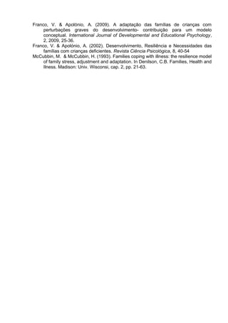Franco, V. & Apolónio, A. (2009). A adaptação das famílias de crianças com
perturbações graves do desenvolvimento- contribuição para um modelo
conceptual. International Journal of Developmental and Educational Psychology,
2, 2009, 25-36.
Franco, V. & Apolónio, A. (2002). Desenvolvimento, Resiliência e Necessidades das
famílias com crianças deficientes. Revista Ciência Psicológica, 8, 40-54
McCubbin, M. & McCubbin, H. (1993). Families coping with illness: the resilience model
of family stress, adjustment and adaptation. In Denilson, C.B. Families, Health and
Ilness. Madison: Univ. Wisconsi, cap. 2, pp. 21-63.
 