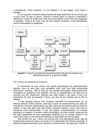 e promissoras. Todos nasceram, na sua fantasia e no seu desejo, como ideais e
capazes.
É num segundo momento deste processo de desenvolvimento de um vínculo que
se dá a crise, ou seja, a ruptura. Quando a criança nasce ou quando é detectada a
deficiência. A partir de então nada mais será como dantes, como tinha sido imaginado
e esperado. Trata-se de muito mais do que trabalho acrescido, novas dificuldades,
novas necessidades ou exigências.
Quadro 1- Quadro conceptual do desenvolvimento dos pais de crianças com
deficiência (Franco V. & Apolónio (2009).
2.2. A crise e as tentativas de a resolver
O nascimento de uma criança com graves perturbações do desenvolvimento
significa, para os seus pais, uma verdadeira crise, com uma forte componente
emocional e cognitiva. Não se trata de uma simples perturbação, disfuncionamento,
emergência ou problema a ser resolvido, nem de um ajustamento a ser feito com os
recursos que têm disponíveis. Significa que nada voltará a ser igual; é toda uma
perspectiva de vida, de presente e futuro, que tem de ser mudada pois já não se
adequa.
A crise significa sempre uma mudança estrutural no funcionamento de um
sistema (Alarcão, 2000). Quando, como aqui, ocorre um acontecimento que, pela sua
importância e impacto, desencadeia uma crise, deixa de ser possível voltar ao ponto de
partida. O que quer dizer que esta família, enquanto sistema, nunca mais será ou
funcionará como anteriormente. O que não implica, necessariamente, um carácter
patológico ou negativo. O sentido, mesmo etimológico, de crise é neutro. Aquilo que se
lhe segue dependerá da nova organização sistémica que se consiga construir e do
modo como cada um dos elementos elaborar os significados da nova situação.
Nas famílias em que nasce uma criança com uma perturbação grave, algo de
fundamental é posto em causa, de acordo com a diversidade dos factores presentes. O
retomar do desenvolvimento, que é também a saída da crise, não passa por “aceitar” a
 