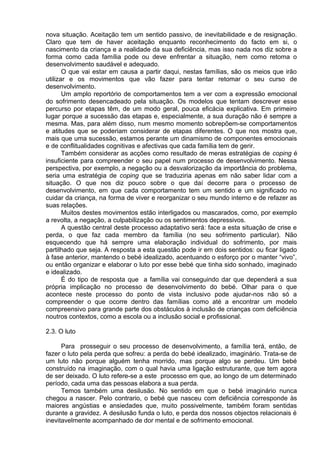 nova situação. Aceitação tem um sentido passivo, de inevitabilidade e de resignação.
Claro que tem de haver aceitação enquanto reconhecimento do facto em si, o
nascimento da criança e a realidade da sua deficiência, mas isso nada nos diz sobre a
forma como cada família pode ou deve enfrentar a situação, nem como retoma o
desenvolvimento saudável e adequado.
O que vai estar em causa a partir daqui, nestas famílias, são os meios que irão
utilizar e os movimentos que vão fazer para tentar retomar o seu curso de
desenvolvimento.
Um amplo reportório de comportamentos tem a ver com a expressão emocional
do sofrimento desencadeado pela situação. Os modelos que tentam descrever esse
percurso por etapas têm, de um modo geral, pouca eficácia explicativa. Em primeiro
lugar porque a sucessão das etapas e, especialmente, a sua duração não é sempre a
mesma. Mas, para além disso, num mesmo momento sobrepõem-se comportamentos
e atitudes que se poderiam considerar de etapas diferentes. O que nos mostra que,
mais que uma sucessão, estamos perante um dinamismo de componentes emocionais
e de conflitualidades cognitivas e afectivas que cada família tem de gerir.
Também considerar as acções como resultado de meras estratégias de coping é
insuficiente para compreender o seu papel num processo de desenvolvimento. Nessa
perspectiva, por exemplo, a negação ou a desvalorização da importância do problema,
seria uma estratégia de coping que se traduziria apenas em não saber lidar com a
situação. O que nos diz pouco sobre o que daí decorre para o processo de
desenvolvimento, em que cada comportamento tem um sentido e um significado no
cuidar da criança, na forma de viver e reorganizar o seu mundo interno e de refazer as
suas relações.
Muitos destes movimentos estão interligados ou mascarados, como, por exemplo
a revolta, a negação, a culpabilização ou os sentimentos depressivos.
A questão central deste processo adaptativo será: face a esta situação de crise e
perda, o que faz cada membro da família (no seu sofrimento particular). Não
esquecendo que há sempre uma elaboração individual do sofrimento, por mais
partilhado que seja. A resposta a esta questão pode ir em dois sentidos: ou ficar ligado
à fase anterior, mantendo o bebé idealizado, acentuando o esforço por o manter “vivo”,
ou então organizar e elaborar o luto por esse bebé que tinha sido sonhado, imaginado
e idealizado.
É do tipo de resposta que a família vai conseguindo dar que dependerá a sua
própria implicação no processo de desenvolvimento do bebé. Olhar para o que
acontece neste processo do ponto de vista inclusivo pode ajudar-nos não só a
compreender o que ocorre dentro das famílias como até a encontrar um modelo
compreensivo para grande parte dos obstáculos à inclusão de crianças com deficiência
noutros contextos, como a escola ou a inclusão social e profissional.
2.3. O luto
Para prosseguir o seu processo de desenvolvimento, a família terá, então, de
fazer o luto pela perda que sofreu: a perda do bebé idealizado, imaginário. Trata-se de
um luto não porque alguém tenha morrido, mas porque algo se perdeu. Um bebé
construído na imaginação, com o qual havia uma ligação estruturante, que tem agora
de ser deixado. O luto refere-se a este processo em que, ao longo de um determinado
período, cada uma das pessoas elabora a sua perda.
Temos também uma desilusão. No sentido em que o bebé imaginário nunca
chegou a nascer. Pelo contrario, o bebé que nasceu com deficiência corresponde às
maiores angústias e ansiedades que, muito possivelmente, também foram sentidas
durante a gravidez. A desilusão funda o luto, e perda dos nossos objectos relacionais é
inevitavelmente acompanhado de dor mental e de sofrimento emocional.
 