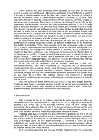 Vários factores vão estar presentes neste processo de luto. Uns de natureza
interna e outros como contextuais. No domínio contextual é importante tudo o que tem
a ver com a rede de suporte social. Ao nível mais próximo tem especial importância a
relação intra-familiar, como a coesão familiar (Franco & Apolónio, 2002), mas será
importante também o suporte social não-formal: família alargada, vizinhos, amigos ou
elementos da comunidade. No entanto, o retomar do desenvolvimento não se faz
apenas em função do apoio recebido, seja para as questões práticas do dia a dia seja
para o equilíbrio emocional. Se bem que esse suporte possa tornar os pais e mães
mais disponíveis para as sua tarefas desenvolvimentais, porque mais libertos de outros
factores de stress que se associam à situação mas lhe são secundários. A este nível
não é de desprezar qualquer tipo de rede ou apoio, incluindo os apoios formais que
estas famílias podem encontrar nas estruturas sociais e comunitárias em que vivem,
pois é importante a forma como a família se sente apoiada.
Ao nível interno, para além das características de cada um dos pais, da sua
personalidade, factores e história pessoais, um conceito fundamental é o de resiliência
(McCubbin & McCubbin, 1993). Este conceito, ainda tão controverso, pode, de certo
modo, integrar muitos desses factores pessoais e, mais do que isso, interligar-se com
outros. Quando, em investigação anterior (Franco & Apolónio, 2002), explorámos a
resiliência das mães, os factores mais importantes na forma como elas fizeram face ao
problema de ter um filho portador de deficiência grave foram: a coesão familiar e a
própria criança. O que nos mostra que a resiliência não tem a ver apenas com
dimensões internas (depressividade, auto-conceito, robustez psicológica) mas interage
com outros factores que são vividos de uma forma única e pessoal.
Já os pais que não elaboram, mas se mantêm, neste luto poderão ser,
compreensivelmente, pais mais deprimidos ou incapazes de se relacionarem
emocionalmente com a criança. Umas vezes dominados pelos estados depressivos
outras lutando contra a ameaça que eles constituem. Podemos chamar a estes pais
funcionais, ou seja, pais que, em virtude do seu sofrimento emocional, não podem mais
do que tratar do seu filho, não podendo exercer uma verdadeira e completa
parentalidade, sendo apenas cuidadores esforçados de uma criança que exige mais do
que as outras.
Tais pais funcionais estão dominados pela acção e não pela relação parental.
Todas as suas forças e recursos passam a estar ao serviço das necessidades da
criança que deles carece, não vivendo os verdadeiros vínculos que pressupõem
bidireccionalidade e envolvimento emocional mútuo e recíproco.
4. Re-idealização
Este processo de luto é, no entanto, diferente de outros no que ser refere ao
desaparecimento da representação do objecto e do próprio objecto de relação. O
problema que temos aqui é de natureza diferente. Aqui há uma criança que
permanece. Será adequado falar de luto ? Na língua portuguesa temos apenas uma
mesma palavra para designar o processo emocional e as formas ou sinais visíveis de o
viver. Mas estamos sempre a referir-nos ao processo emocional interno.
Processo esse que, no entanto, não pode terminar no processo de luto e na sua
elaboração. Pois que este se refere a uma criança que não nasceu, mas permanece
em aberto a questão fundamental do que fazer com a criança real que nasceu com
uma perturbação grave no seu desenvolvimento. O problema é como se pode
estabelecer um vínculo, uma ligação, com essa criança que não foi desejada, não foi
imaginada nem esperada. Não se trata de restabelecer ou recuperar um vínculo mas
de criar um vínculo com “outra” criança.
Se é verdadeira a premissa que todas as crianças nascem primeiro na idealização
 