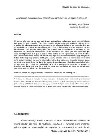 Revista Ciências da Educação
1
Maceió, ano I, vol. 02, n. 01, Abr./Jun. 2014
A INCLUSÃO DO ALUNO COM DEFICIÊNCIA INTELECTUAL NO ENSINO REGULAR
Maria Miguel de Oliveira*
marciacn-al@hotmail.com
RESUMO
O referido artigo apresenta uma abordagem a respeito da inclusão do aluno com deficiência
intelectual no ensino regular. Tem como objetivo proporcionar uma análise e reflexão sobre
a política de educação especial na perspectiva da educação inclusiva e a inserção do aluno
com deficiência intelectual no ensino regular. Para o desenvolvimento da pesquisa, se fez
inicialmente uma revisão bibliográfica de autores que investigaram a temática e sua
relevância no processo educacional. Como possíveis resultados, pode-se constatar que
esse paradigma faz com que a escola reflita sobre os seus princípios, que vai desde a
convivência com esses alunos em um mesmo espaço até uma mudança na organização de
todo o trabalho pedagógico da instituição. Assim, acredita-se que a inserção do aluno com
deficiência intelectual na escola, realizada dentro da proposta de inclusão escolar possa
constituir uma experiência fundamental no seu desenvolvimento integral como sujeito efetivo
no processo de inclusão na sociedade. Sem ter a pretensão de esgotar o assunto, a
temática abordada é de grande relevância para novos estudos por parte de estudantes,
pesquisadores e profissionais de áreas afins.
Palavras-chave: Educação inclusiva. Deficiência intelectual. Ensino regular.
_________________________________________________________________________
* Mestranda em Ciências da Educação: Formação Educacional, Interdisciplinaridade e Subjetividade pela Universidad
Autónoma Del Sur-UNASUR. Pós Graduada em Educação Especial e Inclusiva (2012) e Psicopedagogia Clínica e Institucional
(2010) ambas pela FACINTER. Graduada em Pedagogia pela UNEAL (2006). Professora das séries/Anos iniciais da Rede
Pública do Município de Coité do Nóia-Alagoas; atua na Secretaria Municipal de Educação como Operadora Municipal Máster.
1. INTRODUÇÃO
O referido artigo aborda a inclusão do aluno com deficiência intelectual no
ensino regular por meio de mudanças estruturais e humanas como materiais
psicopedagógicos, organização de suportes e instrumentais e profissionais
 