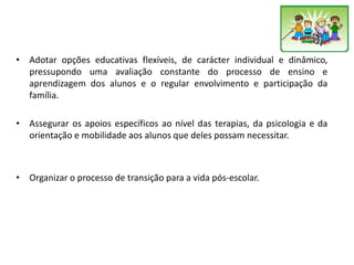 • Adotar opções educativas flexíveis, de carácter individual e dinâmico,
pressupondo uma avaliação constante do processo de ensino e
aprendizagem dos alunos e o regular envolvimento e participação da
família.
• Assegurar os apoios específicos ao nível das terapias, da psicologia e da
orientação e mobilidade aos alunos que deles possam necessitar.
• Organizar o processo de transição para a vida pós-escolar.
 