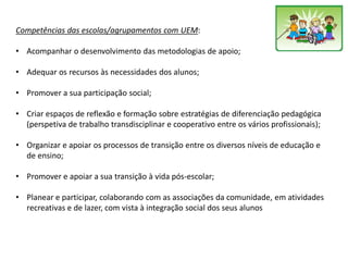 Competências das escolas/agrupamentos com UEM:
• Acompanhar o desenvolvimento das metodologias de apoio;
• Adequar os recursos às necessidades dos alunos;
• Promover a sua participação social;
• Criar espaços de reflexão e formação sobre estratégias de diferenciação pedagógica
(perspetiva de trabalho transdisciplinar e cooperativo entre os vários profissionais);
• Organizar e apoiar os processos de transição entre os diversos níveis de educação e
de ensino;
• Promover e apoiar a sua transição à vida pós-escolar;
• Planear e participar, colaborando com as associações da comunidade, em atividades
recreativas e de lazer, com vista à integração social dos seus alunos
 