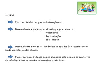 As UEM
São constituídas por grupos heterogéneos.
Desenvolvem atividades funcionais que promovem a:
- Autonomia
- Comunicação
- Socialização
Desenvolvem atividades académicas adaptadas às necessidades e
idade cronológica dos alunos.
Proporcionam a inclusão destes alunos na sala de aula da sua turma
de referência com as devidas adequações curriculares.
 