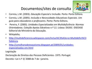Documentos/sites de consulta
• Correia, L.M. (2003). Educação Especial e Inclusão. Porto: Porto Editora.
• Correia, L.M. (2005). Inclusão e Necessidades Educativas Especiais. Um
guia para educadores e professores. Porto: Porto Editora.
• Pereira, F. (2005). Unidades Especializadas em Multideficiência- Normas
Orientadoras. Coleção Apoios Edcativos n.º 11. Lisboa: DGIDC- DSEEASE
Editorial do Ministério da Educação.
• Wikipédia;
• http://multideficiencia.wikispaces.com/Inclus%C3%A3o+e+Multidefici%C3
%AAncia
• http://umolharsobreoautismo.blogspot.pt/2009/01/unidades-
especializadas-em.html
Legislação
Declaração de Direitos das Pessoas Deficientes- 1975. Portugal.
Decreto –Lei n.º 3/ 2008 de 7 de –janeiro.
 