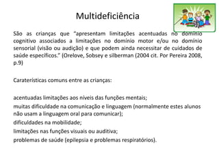 Multideficiência
São as crianças que “apresentam limitações acentuadas no domínio
cognitivo associados a limitações no domínio motor e/ou no domínio
sensorial (visão ou audição) e que podem ainda necessitar de cuidados de
saúde específicos.” (Orelove, Sobsey e silberman (2004 cit. Por Pereira 2008,
p.9)
Caraterísticas comuns entre as crianças:
acentuadas limitações aos níveis das funções mentais;
muitas dificuldade na comunicação e linguagem (normalmente estes alunos
não usam a linguagem oral para comunicar);
dificuldades na mobilidade;
limitações nas funções visuais ou auditiva;
problemas de saúde (epilepsia e problemas respiratórios).
 