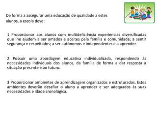 De forma a assegurar uma educação de qualidade a estes
alunos, a escola deve:
1 Proporcionar aos alunos com multideficiência experiencias diversificadas
que lhe ajudem a ser amados e aceites pela família e comunidade; a sentir
segurança e respeitados; a ser autónomos e independentes e a aprender.
2 Possuir uma abordagem educativa individualizada, respondendo às
necessidades individuais dos alunos, da família de forma a dar resposta à
situação presente e ao futuro.
3 Proporcionar ambientes de aprendizagem organizados e estruturados. Estes
ambientes deverão desafiar o aluno a aprender e ser adequados às suas
necessidades e idade cronológica.
 