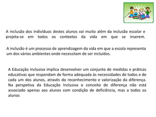A inclusão dos indivíduos destes alunos vai muito além da inclusão escolar e
projeta-se em todos os contextos da vida em que se inserem.
A inclusão é um processo de aprendizagem da vida em que a escola representa
um dos vários ambientes onde necessitam de ser incluídos.
A Educação Inclusiva implica desenvolver um conjunto de medidas e práticas
educativas que respondam de forma adequada às necessidades de todos e de
cada um dos alunos, através do reconhecimento e valorização da diferença.
Na perspetiva da Educação Inclusiva o conceito de diferença não está
associado apenas aos alunos com condição de deficiência, mas a todos os
alunos
 