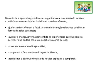 O ambiente e aprendizagem deve ser organizado e estruturado de modo a:
• satisfazer as necessidades individuais da criança/jovem;
• ajudar a criança/jovem a focalizar-se na informação relevante que lhes é
fornecida pelos contextos;
• auxiliar a criança/jovem a dar sentido às experiencias que vivencia e a
perceber que poderá ter aí um papel ativo como pessoa;
• encorajar uma aprendizagem ativa;
• compensar a falta de aprendizagem incidental;
• possibilitar o desenvolvimento de noções espaciais e temporais;
 
