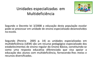 Unidades especializadas em
Multideficiência
Segundo o Decreto lei 3/2008 a educação desta população escolar
pode-se processar em unidade de ensino especializado desenvolvidos
na escola.
Segundo (Pereira 2005 p. 14) as unidades especializadas em
multideficiência (UEM) são um recurso pedagógico especializado dos
estabelecimentos de ensino regular do Ensino Básico, constituindo-se
como uma resposta educativa diferenciada que visa apoiar a
educação dos alunos com multideficiência, fornecendo-lhes meios e
recursos diversificados.
 
