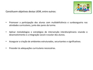 Constituem objetivos destas UEM, entre outros:
• Promover a participação dos alunos com multideficiência e surdocegueira nas
atividades curriculares, junto dos pares da turma.
• Aplicar metodologias e estratégias de intervenção interdisciplinares visando o
desenvolvimento e a integração social e escolar dos alunos.
• Assegurar a criação de ambientes estruturados, securizantes e significativos.
• Proceder às adequações curriculares necessárias.
 