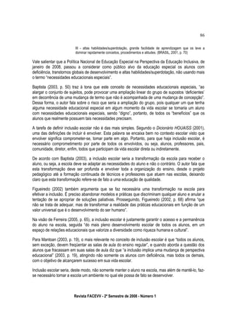 III - altas habilidades/superdotação, grande facilidade de aprendizagem que os leve a
dominar rapidamente conceitos, procedimentos e atitudes. (BRASIL, 2001, p. 70)
Vale salientar que a Política Nacional de Educação Especial na Perspectiva da Educação Inclusiva, de
janeiro de 2008, passou a considerar como público alvo da educação especial os alunos com
deficiência, transtornos globais de desenvolvimento e altas habilidades/superdotação, não usando mais
o termo “necessidades educacionais especiais”.
Baptista (2003, p. 50) traz à tona que este conceito de necessidades educacionais especiais, “ao
alargar o conjunto de sujeitos, pode provocar uma ampliação linear do grupo de supostos ‘deficientes’
em decorrência de uma mudança de termo que não é acompanhada de uma mudança de concepção”.
Dessa forma, o autor fala sobre o risco que seria a ampliação do grupo, pois qualquer um que tenha
alguma necessidade educacional especial em algum momento da vida escolar se tornaria um aluno
com necessidades educacionais especiais, sendo “digno”, portanto, de todos os “benefícios” que os
alunos que realmente possuem tais necessidades precisam.
A tarefa de definir inclusão escolar não é das mais simples. Segundo o Dicionário HOUAISS (2001),
uma das definições de incluir é envolver. Esta palavra se encaixa bem no contexto escolar visto que
envolver significa comprometer-se, tomar parte em algo. Portanto, para que haja inclusão escolar, é
necessário comprometimento por parte de todos os envolvidos, ou seja, alunos, professores, pais,
comunidade, diretor, enfim, todos que participam da vida escolar direta ou indiretamente.
De acordo com Baptista (2003), a inclusão escolar seria a transformação da escola para receber o
aluno, ou seja, a escola deve se adaptar as necessidades do aluno e não o contrário. O autor fala que
esta transformação deve ser profunda e envolver toda a organização do ensino, desde o projeto
pedagógico até a formação continuada de técnicos e professores que atuem nas escolas, deixando
claro que esta transformação refere-se de fato a uma educação de qualidade.
Figueiredo (2002) também argumenta que se faz necessária uma transformação na escola para
efetivar a inclusão. É preciso abandonar modelos e práticas que discriminam qualquer aluno e anular a
tentação de se apropriar de soluções paliativas. Prosseguindo, Figueiredo (2002, p. 68) afirma “que
não se trata de adequar, mas de transformar a realidade das práticas educacionais em função de um
valor universal que é o desenvolvimento do ser humano”.
Na visão de Ferreira (2005, p. 65), a inclusão escolar é justamente garantir o acesso e a permanência
do aluno na escola, seguida “do mais pleno desenvolvimento escolar de todos os alunos, em um
espaço de relações educacionais que valorize a diversidade como riqueza humana e cultural”.
Para Mantoan (2003, p. 19), o mais relevante no conceito de inclusão escolar é que “todos os alunos,
sem exceção, devem freqüentar as salas de aula do ensino regular”, e quando aborda a questão dos
alunos que fracassam em suas salas de aula diz que “a inclusão implica uma mudança de perspectiva
educacional” (2003, p. 19), atingindo não somente os alunos com deficiência, mas todos os demais,
com o objetivo de alcançarem sucesso em sua vida escolar.
Inclusão escolar seria, deste modo, não somente manter o aluno na escola, mas além de mantê-lo, faz-
se necessário tornar a escola um ambiente no qual ele possa de fato se desenvolver.
Revista FACEVV - 2º Semestre de 2008 - Número 1
86
 