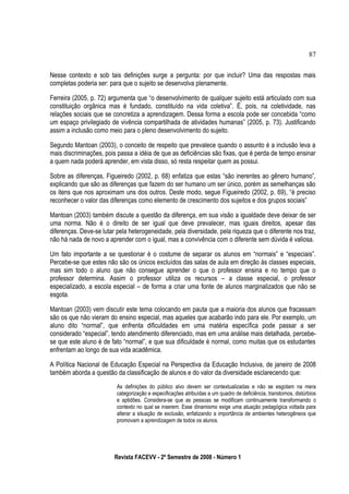 Nesse contexto e sob tais definições surge a pergunta: por que incluir? Uma das respostas mais
completas poderia ser: para que o sujeito se desenvolva plenamente.
Ferreira (2005, p. 72) argumenta que “o desenvolvimento de qualquer sujeito está articulado com sua
constituição orgânica mas é fundado, constituído na vida coletiva”. É, pois, na coletividade, nas
relações sociais que se concretiza a aprendizagem. Dessa forma a escola pode ser concebida “como
um espaço privilegiado de vivência compartilhada de atividades humanas” (2005, p. 73). Justificando
assim a inclusão como meio para o pleno desenvolvimento do sujeito.
Segundo Mantoan (2003), o conceito de respeito que prevalece quando o assunto é a inclusão leva a
mais discriminações, pois passa a idéia de que as deficiências são fixas, que é perda de tempo ensinar
a quem nada poderá aprender, em vista disso, só resta respeitar quem as possui.
Sobre as diferenças, Figueiredo (2002, p. 68) enfatiza que estas “são inerentes ao gênero humano”,
explicando que são as diferenças que fazem do ser humano um ser único, porém as semelhanças são
os itens que nos aproximam uns dos outros. Deste modo, segue Figueiredo (2002, p. 69), “é preciso
reconhecer o valor das diferenças como elemento de crescimento dos sujeitos e dos grupos sociais”
Mantoan (2003) também discute a questão da diferença, em sua visão a igualdade deve deixar de ser
uma norma. Não é o direito de ser igual que deve prevalecer, mas iguais direitos, apesar das
diferenças. Deve-se lutar pela heterogeneidade, pela diversidade, pela riqueza que o diferente nos traz,
não há nada de novo a aprender com o igual, mas a convivência com o diferente sem dúvida é valiosa.
Um fato importante a se questionar é o costume de separar os alunos em “normais” e “especiais”.
Percebe-se que estes não são os únicos excluídos das salas de aula em direção às classes especiais,
mas sim todo o aluno que não consegue aprender o que o professor ensina e no tempo que o
professor determina. Assim o professor utiliza os recursos – a classe especial, o professor
especializado, a escola especial – de forma a criar uma fonte de alunos marginalizados que não se
esgota.
Mantoan (2003) vem discutir este tema colocando em pauta que a maioria dos alunos que fracassam
são os que não vieram do ensino especial, mas aqueles que acabarão indo para ele. Por exemplo, um
aluno dito “normal”, que enfrenta dificuldades em uma matéria específica pode passar a ser
considerado “especial”, tendo atendimento diferenciado, mas em uma análise mais detalhada, percebe-
se que este aluno é de fato “normal”, e que sua dificuldade é normal, como muitas que os estudantes
enfrentam ao longo de sua vida acadêmica.
A Política Nacional de Educação Especial na Perspectiva da Educação Inclusiva, de janeiro de 2008
também aborda a questão da classificação de alunos e do valor da diversidade esclarecendo que:
As definições do público alvo devem ser contextualizadas e não se esgotam na mera
categorização e especificações atribuídas a um quadro de deficiência, transtornos, distúrbios
e aptidões. Considera-se que as pessoas se modificam continuamente transformando o
contexto no qual se inserem. Esse dinamismo exige uma atuação pedagógica voltada para
alterar a situação de exclusão, enfatizando a importância de ambientes heterogêneos que
promovam a aprendizagem de todos os alunos.
Revista FACEVV - 2º Semestre de 2008 - Número 1
87
 