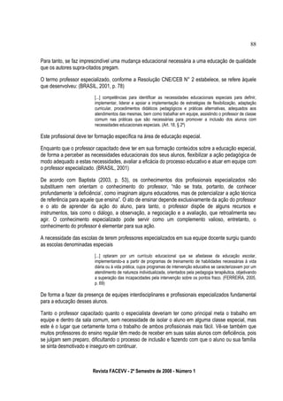 Para tanto, se faz imprescindível uma mudança educacional necessária a uma educação de qualidade
que os autores supra-citados pregam.
O termo professor especializado, conforme a Resolução CNE/CEB N° 2 estabelece, se refere àquele
que desenvolveu: (BRASIL, 2001, p. 78)
[...] competências para identificar as necessidades educacionais especiais para definir,
implementar, liderar e apoiar a implementação de estratégias de flexibilização, adaptação
curricular, procedimentos didáticos pedagógicos e práticas alternativas, adequados aos
atendimentos das mesmas, bem como trabalhar em equipe, assistindo o professor de classe
comum nas práticas que são necessárias para promover a inclusão dos alunos com
necessidades educacionais especiais. (Art. 18, § 2º)
Este profissional deve ter formação específica na área de educação especial.
Enquanto que o professor capacitado deve ter em sua formação conteúdos sobre a educação especial,
de forma a perceber as necessidades educacionais dos seus alunos, flexibilizar a ação pedagógica de
modo adequado a estas necessidades, avaliar a eficácia do processo educativo e atuar em equipe com
o professor especializado. (BRASIL, 2001)
De acordo com Baptista (2003, p. 53), os conhecimentos dos profissionais especializados não
substituem nem orientam o conhecimento do professor, “não se trata, portanto, de conhecer
profundamente ‘a deficiência’, como imaginam alguns educadores, mas de potencializar a ação técnica
de referência para aquele que ensina”. O ato de ensinar depende exclusivamente da ação do professor
e o ato de aprender da ação do aluno, para tanto, o professor dispõe de alguns recursos e
instrumentos, tais como o diálogo, a observação, a negociação e a avaliação, que retroalimenta seu
agir. O conhecimento especializado pode servir como um complemento valioso, entretanto, o
conhecimento do professor é elementar para sua ação.
A necessidade das escolas de terem professores especializados em sua equipe docente surgiu quando
as escolas denominadas especiais
[...] optaram por um currículo educacional que se afastasse da educação escolar,
implementando-a a partir de programas de treinamento de habilidades necessárias à vida
diária ou à vida prática, cujos programas de intervenção educativa se caracterizavam por um
atendimento de natureza individualizada, orientados pela pedagogia terapêutica, objetivando
a superação das incapacidades pela intervenção sobre os pontos fraco. (FERREIRA, 2005,
p. 69)
De forma a fazer da presença de equipes interdisciplinares e profissionais especializados fundamental
para a educação desses alunos.
Tanto o professor capacitado quanto o especialista deveriam ter como principal meta o trabalho em
equipe e dentro da sala comum, sem necessidade de isolar o aluno em alguma classe especial, mas
este é o lugar que certamente torna o trabalho de ambos profissionais mais fácil. Vê-se também que
muitos professores do ensino regular têm medo de receber em suas salas alunos com deficiência, pois
se julgam sem preparo, dificultando o processo de inclusão e fazendo com que o aluno ou sua família
se sinta desmotivado e inseguro em continuar.
Revista FACEVV - 2º Semestre de 2008 - Número 1
88
 