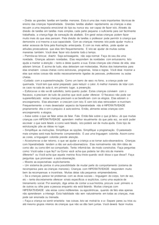 – Divida as grandes tarefas em tarefas menores. Esta é uma das mais importantes técnicas de
ensino das crianças hiperatividade. Grandes tarefas abafam rapidamente as crianças e elas
recuam a uma resposta emocional do tipo eu nunca vou ser capaz de fazer isto. Através da
divisão de tarefas em tarefas mais simples, cada parte pequena o suficiente para ser facilmente
trabalhada, a criança foge da sensação de abafado. Em geral estas crianças podem fazer
muito mais do que elas pensam. Pela divisão de tarefas o professor pode permitir à criança que
demonstre a si mesma a sua capacidade. Com as crianças menores isto pode ajudar muito a
evitar acessos de fúria pela frustração antecipada. E com os mais velhos, pode ajudar as
atitudes provocadoras que elas têm frequentemente. E isto vai ajudar de muitas outras
maneiras também. Você deve fazer isto durante todo o tempo.
– Permita-se brincar, divertir. Seja extravagante, não seja normal. Faça do seu dia uma
novidade. Crianças adoram novidades. Elas respondem às novidades com entusiasmo. Isto
ajuda a manter a atenção – tanto a delas quanto a sua. Estas crianças são cheias de vida, elas
adoram brincar. E acima de tudo, elas detestam ser molestadas. Muitos dos tratamentos para
elas envolvem coisas chatas como estruturas, programas, listas e regras. Você deve mostrar a
elas que estas coisas não estão necessariamente ligadas às pessoas, professores ou aulas
chatas.
–Cuidado com a superestimulação. Como um barro de vaso no forno, a criança pode ser
queimada. Você tem que estar preparado para reduzir o calor. A melhor maneira de lidar com
os caos na sala de aula é, em primeiro lugar, a prevenção.
– Esforce-se e não se dê satisfeito, tanto quanto puder. Estas crianças convivem com o
fracasso, e precisam de tudo de positivo que você puder oferecer. O fracasso não pode ser
superenfatizado: estas crianças precisam e se beneficiam com os elogios. Elas adoram o
encorajamento. Elas absorvem e crescem com isto. E sem isto elas retrocedem e murcham.
Frequentemente o mais devastador aspecto da hiperatividade não é HIPERATIVIDADE
propriamente dita e sim o prejuízo à auto-estima. Então, alimente estas crianças com
encorajamento e elogios.
– Avise sobre o que vai falar antes de falar. Fale. Então fale sobre o que já falou. Já que muitas
crianças com HIPERATIVIDADE aprendem melhor visualmente do que pela voz, se você puder
escrever o que será falado e como será falado, isto poderá ser de muita ajuda. Este tipo de
estruturação põe as idéias no lugar.
– Simplifique as instruções. Simplifique as opções. Simplifique a programação. O palavreado
mais simples será mais facilmente compreendido. E use uma linguagem colorida. Assim como
as cores, a linguagem colorida prende atenção.
– Acostume-se a dar retorno, o que vai ajudar a criança a se tornar auto-observadora. Crianças
com hiperatividade tendem a não ser auto-observadora. Elas normalmente não têm idéia de
como vão ou como têm se comportado. Tente informá-las de modo construtivo. Faça perguntas
como: Você sabe o que fez? ou Como você acha que poderia ter dito isto de maneira
diferente? ou Você acha que aquela menina ficou triste quando você disse o que disse?. Faça
perguntas que promovam a auto-observação.
– Mostre as expectativas explicitamente.
– Um sistema de pontos é uma possibilidade de mudar parte do comportamento (sistema de
recompensa para as crianças menores). Crianças com HIPERATIVIDADE respondem muito
bem às recompensas e incentivos. Muitas delas são pequenos empreendedores.
– Se a crianças parece ter problemas com as dicas sociais – linguagem do corpo, tom de voz,
etc – tente discretamente oferecer sinais específicos e explícitos, como uma espécie de
treinamento social. Por exemplo, diga antes de contar a sua história, procure ouvir primeiro a
de outros ou olhe para a pessoa enquanto ela está falando. Muitas crianças com
HIPERATIVIDADE são vistas como indiferentes ou egocêntricas, quando de fato elas apenas
não aprenderam a interagir. Esta habilidade não vem naturalmente em todas as crianças, mas
pode ser ensinada ou treinada.
– Faça a criança se sentir envolvida nas coisas. Isto vai motivá-la e a– Separe pares ou trios ou
até mesmo grupos inteiros de crianças que não se dão bem juntas. Você deverá fazer muitos
 
