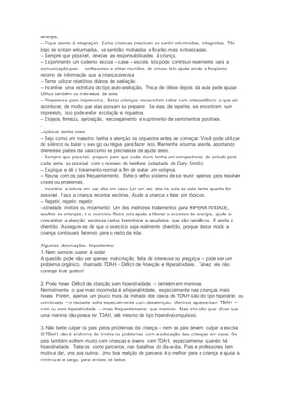 arranjos.
– Fique atento à integração. Estas crianças precisam se sentir enturmadas, integradas. Tão
logo se sintam enturmadas, se sentirão motivadas e ficarão mais sintonizadas.
– Sempre que possível, devolva as responsabilidades à criança.
– Experimente um caderno escola – casa – escola. Isto pode contribuir realmente para a
comunicação pais – professores e evitar reuniões de crises. Isto ajuda ainda o freqüente
retorno de informação que a criança precisa.
– Tente utilizar relatórios diários de avaliação.
– Incentive uma estrutura do tipo auto-avaliação. Troca de idéias depois da aula pode ajudar.
Utilize também os intervalos de aula.
– Prepare-se para imprevistos. Estas crianças necessitam saber com antecedência o que vai
acontecer, de modo que elas possam se preparar. Se elas, de repente, se encontram num
imprevisto, isto pode evitar excitação e inquietos.
– Elogios, firmeza, aprovação, encorajamento e suprimento de sentimentos positivos.
.
–Aplique testes orais.
– Seja como um maestro: tenha a atenção da orquestra antes de começar. Você pode utilizar
do silêncio ou bater o seu giz ou régua para fazer isto. Mantenha a turma atenta, apontando
diferentes partes da sala como se precisasse da ajuda deles.
– Sempre que possível, prepare para que cada aluno tenha um companheiro de estudo para
cada tema, se possível com o número do telefone (adaptado de Gary Smith).
– Explique e dê o tratamento normal a fim de evitar um estigma.
– Reuna com os pais frequentemente. Evite o velho sistema de se reunir apenas para resolver
crises ou problemas.
– Incentive a leitura em voz alta em casa. Ler em voz alta na sala de aula tanto quanto for
possível. Faça a criança recontar estórias. Ajude a criança a falar por tópicos.
– Repetir, repetir, repetir.
–Atividade motora ou movimento. Um dos melhores tratamentos para HIPERATIVIDADE,
adultos ou crianças, é o exercício físico pois ajuda a liberar o excesso de energia, ajuda a
concentrar a atenção, estimula certos hormônios e neurônios que são benéficos. E ainda é
divertido. Assegure-se de que o exercício seja realmente divertido, porque deste modo a
criança continuará fazendo para o resto da vida.
Algumas observações Importantes:
1. Nem sempre querer é poder
A questão pode não ser apenas mal-criação, falta de interesse ou preguiça – pode ser um
problema orgânico, chamado TDAH - Déficit de Atenção e Hiperatividade. Talvez ele não
consiga ficar quieto!!
2. Pode haver Déficit de Atenção sem hiperatividade – também em meninas
Normalmente, o que mais incomoda é a hiperatividade, especialmente nas crianças mais
novas. Porém, apenas um pouco mais da metade dos casos de TDAH são do tipo hiperativo ou
combinado – o restante sofre especialmente com desatenção. Meninos apresentam TDAH –
com ou sem hiperatividade – mais frequentemente que meninas. Mas isto não quer dizer que
uma menina não possa ter TDAH, até mesmo do tipo hiperativo-impulsivo.
3. Não tente culpar os pais pelos problemas da criança – nem os pais devem culpar a escola
O TDAH não é sinônimo de limites ou problemas com a educação das crianças em casa. Os
pais também sofrem muito com crianças e jovens com TDAH, especialmente quando há
hiperatividade. Trate-os como parceiros, nas batalhas do dia-a-dia. Pais e professores tem
muito a dar, uns aos outros. Uma boa realção de parceria é o melhor para a criança e ajuda a
minimizar a carga, para ambos os lados.
 
