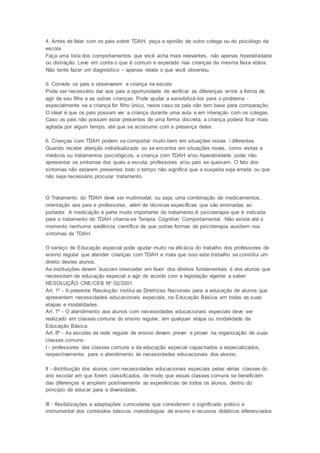 4. Antes de falar com os pais sobre TDAH, peça a opinião de outro colega ou do psicólogo da
escola
Faça uma lista dos comportamentos que você acha mais relevantes, não apenas hiperatividade
ou distração. Leve em conta o que é comum e esperado nas crianças da mesma faixa etária.
Não tente fazer um diagnóstico – apenas relate o que você observou.
5. Convide os pais a observarem a criança na escola
Pode ser necessário dar aos pais a oportunidade de verificar as diferenças entre a forma de
agir de seu filho e as outras crianças. Pode ajudar a sensibilizá-los para o problema -
especialmente se a criança for filho único, neste caso os pais não tem base para comparação.
O ideal é que os pais possam ver a criança durante uma aula e em interação com os colegas.
Caso os pais não possam estar presentes de uma forma discreta, a criança poderá ficar mais
agitada por algum tempo, até que se acostume com a presença deles.
6. Crianças com TDAH podem se comportar muito bem em situações novas / diferentes
Quando recebe atenção individualizada ou se encontra em situações novas, como visitas a
médicos ou tratamentos psicológicos, a criança com TDAH e/ou hiperatividade pode não
apresentar os sintomas dos quais a escola, professores e/ou pais se queixam. O fato dos
sintomas não estarem presentes todo o tempo não significa que a suspeita seja errada ou que
não seja necessário procurar tratamento.
O Tratamento do TDAH deve ser multimodal, ou seja, uma combinação de medicamentos,
orientação aos pais e professores, além de técnicas específicas que são ensinadas ao
portador. A medicação é parte muito importante do tratamento.A psicoterapia que é indicada
para o tratamento do TDAH chama-se Terapia Cognitivo Comportamental. Não existe até o
momento nenhuma evidência científica de que outras formas de psicoterapia auxiliem nos
sintomas de TDAH.
O serviço de Educação especial pode ajudar muito na eficácia do trabalho dos professores de
ensino regular que atender crianças com TDAH e mais que isso este trabalho se constitui um
direito destes alunos.
As instituições devem buscam interceder em favor dos direitos fundamentais d dos alunos que
necessitam de educação especial e agir de acordo com a legislação vigente a saber:
RESOLUÇÃO CNE/CEB Nº 02/2001
Art. 1º - A presente Resolução institui as Diretrizes Nacionais para a educação de alunos que
apresentem necessidades educacionais especiais, na Educação Básica, em todas as suas
etapas e modalidades.
Art. 7º - O atendimento aos alunos com necessidades educacionais especiais deve ser
realizado em classes comuns do ensino regular, em qualquer etapa ou modalidade da
Educação Básica.
Art. 8º - As escolas da rede regular de ensino devem prever e prover na organização de suas
classes comuns:
I - professores das classes comuns e da educação especial capacitados e especializados,
respectivamente, para o atendimento às necessidades educacionais dos alunos;
II - distribuição dos alunos com necessidades educacionais especiais pelas várias classes do
ano escolar em que forem classificados, de modo que essas classes comuns se beneficiem
das diferenças e ampliem positivamente as experiências de todos os alunos, dentro do
princípio de educar para a diversidade;
III - flexibilizações e adaptações curriculares que considerem o significado prático e
instrumental dos conteúdos básicos, metodologias de ensino e recursos didáticos diferenciados
 