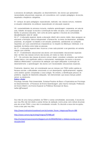 e processos de avaliação adequados ao desenvolvimento dos alunos que apresentam
necessidades educacionais especiais, em consonância com o projeto pedagógico da escola,
respeitada a freqüência obrigatória;
IV - serviços de apoio pedagógico especializado, realizado, nas classes comuns, mediante:
a) atuação colaborativa de professor especializado em educação especial;
VII - sustentabilidade do processo inclusivo, mediante aprendizagem cooperativa em sala de
aula, trabalho de equipe na escola e constituição de redes de apoio, com a participação da
família no processo educativo, bem como de outros agentes e recursos da comunidade;
DELIBERAÇÃO CEE Nº. 05/00
Art. 2° - A educação especial, desde a educação infantil até o ensino médio, deve assegurar ao
educando a formação básica indispensável e fornecer-lhe os meios de desenvolver atividades
produtivas, de progredir no trabalho e em estudos posteriores, satisfazendo as condições
requeridas por suas características e baseando-se no respeito às diferenças individuais e na
igualdade de direitos entre todas as pessoas.
Art. 3° - A educação especial deve iniciar-se o mais cedo possível e ser garantida em estreita
relação com a família.
Art. 4° - O atendimento educacional aos alunos com necessidades educacionais especiais
deve ser feito nas classes comuns das escolas, em todos os níveis de ensino.
§ 1º. - Os currículos das classes do ensino comum devem considerar conteúdos que tenham
caráter básico, com significado prático e instrumental, metodologias de ensino e recursos
didáticos diferenciados e processos de avaliação que sejam adequados à promoção do
desenvolvimento e aprendizagem dos alunos com necessidades educacionais especiais.
Finalmente, devemos levar em consideração que as crianças com TDAH estão sujeitas ao
fracasso escolar, a dificuldades emocionais e a um desempenho significativamente negativo
como adultos quando comparadas a seus colegas. No entanto, a identificação precoce do
problema, seguida de tratamento adequado, tem demonstrado que essas crianças podem
vencer os obstáculos.
Sobre o Autor
Psicóloga, formada Pela Universidade Estadual Paulista de Bauru e Especialista em Psicologia
do Desenvolvimento e Processos de Ensino-Aprendizagem pela mesma instiuição. Professora
de Ensino Infantil e de Ensino Especial na Prefeitura Municipal de Bauru.
twitter @Paulaprof
Sou mãe de uma criança portadora de TDAH e outras comorbidades associadas. A escola diz
que meu filho não tem direito a outras formas de avaliação (como prova oral e leitura de prova)
pois ele só tem TDAH, e isso não é considerado inclusão. Eu discordo e esse site me ajudou
muito a lutar pelo meu filho.
http://www.institutoinclusaobrasil.com.br/contato_forum_integra.asp?forum=306
http://www.camara.leg.br/sileg/integras/757400.pdf
http://compromissoconsciente.blogspot.com.br/2014/05/tdah-e-dislexia-escolas-que-se-
recusam.html
 