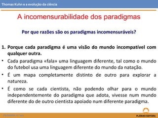 Por que razões são os paradigmas incomensuráveis?
1. Porque cada paradigma é uma visão do mundo incompatível com
qualquer outra.
• Cada paradigma «fala» uma linguagem diferente, tal como o mundo
do futebol usa uma linguagem diferente do mundo da natação.
• É um mapa completamente distinto de outro para explorar a
natureza.
• É como se cada cientista, não podendo olhar para o mundo
independentemente do paradigma que adota, vivesse num mundo
diferente do de outro cientista apoiado num diferente paradigma.
FILOSOFIA 11.º ano
Thomas Kuhn e a evolução da ciência
A incomensurabilidade dos paradigmas
 