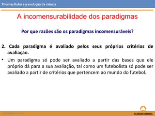Por que razões são os paradigmas incomensuráveis?
2. Cada paradigma é avaliado pelos seus próprios critérios de
avaliação.
• Um paradigma só pode ser avaliado a partir das bases que ele
próprio dá para a sua avaliação, tal como um futebolista só pode ser
avaliado a partir de critérios que pertencem ao mundo do futebol.
FILOSOFIA 11.º ano
Thomas Kuhn e a evolução da ciência
A incomensurabilidade dos paradigmas
 