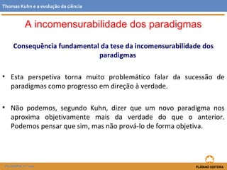 Consequência fundamental da tese da incomensurabilidade dos
paradigmas
• Esta perspetiva torna muito problemático falar da sucessão de
paradigmas como progresso em direção à verdade.
• Não podemos, segundo Kuhn, dizer que um novo paradigma nos
aproxima objetivamente mais da verdade do que o anterior.
Podemos pensar que sim, mas não prová-lo de forma objetiva.
FILOSOFIA 11.º ano
Thomas Kuhn e a evolução da ciência
A incomensurabilidade dos paradigmas
 